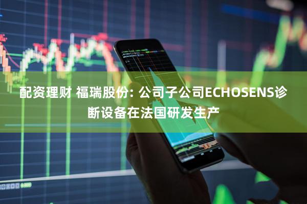 配资理财 福瑞股份: 公司子公司ECHOSENS诊断设备在法国研发生产