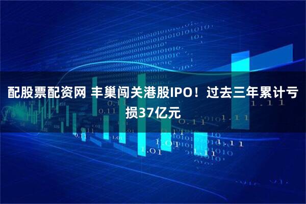 配股票配资网 丰巢闯关港股IPO！过去三年累计亏损37亿元