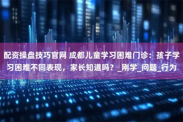 配资操盘技巧官网 成都儿童学习困难门诊：孩子学习困难不同表现，家长知道吗？_刚学_问题_行为