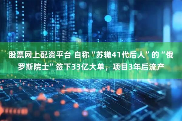 股票网上配资平台 自称“苏辙41代后人”的“俄罗斯院士”签下33亿大单，项目3年后流产