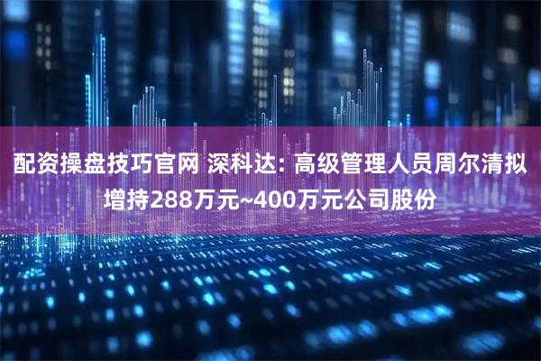 配资操盘技巧官网 深科达: 高级管理人员周尔清拟增持288万元~400万元公司股份
