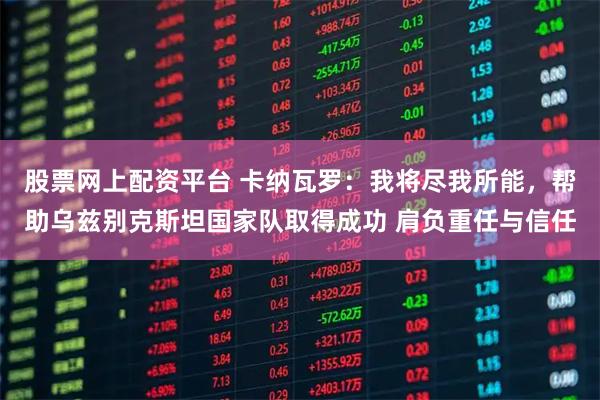 股票网上配资平台 卡纳瓦罗：我将尽我所能，帮助乌兹别克斯坦国家队取得成功 肩负重任与信任