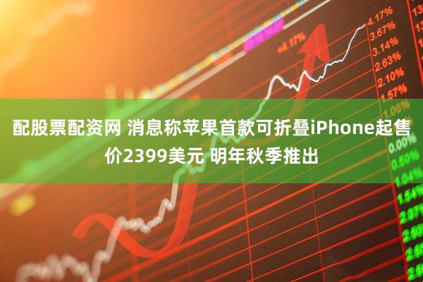 配股票配资网 消息称苹果首款可折叠iPhone起售价2399美元 明年秋季推出
