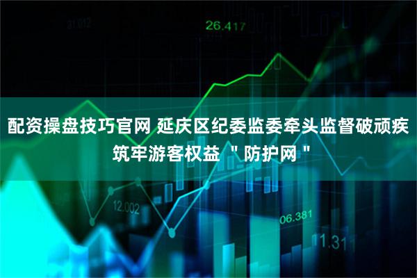 配资操盘技巧官网 延庆区纪委监委牵头监督破顽疾 筑牢游客权益 ＂防护网＂